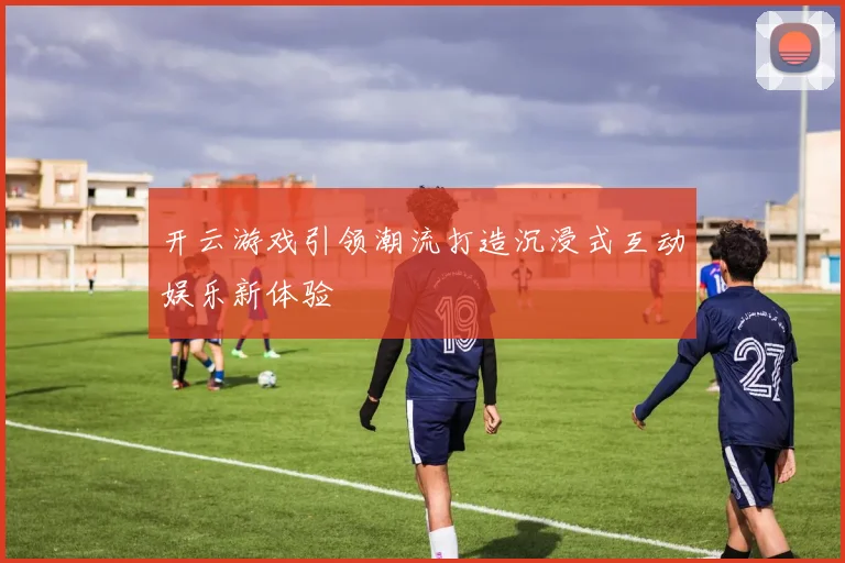 开云游戏引领潮流打造沉浸式互动娱乐新体验